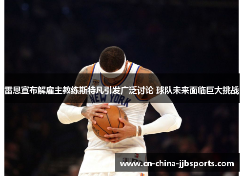 雷恩宣布解雇主教练斯特凡引发广泛讨论 球队未来面临巨大挑战